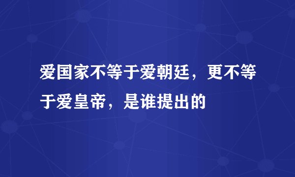 爱国家不等于爱朝廷，更不等于爱皇帝，是谁提出的