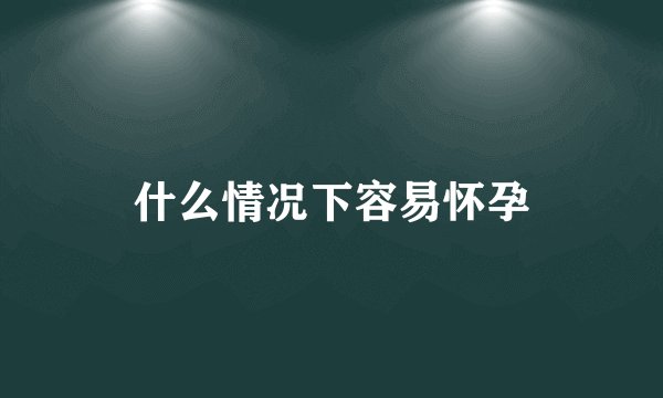 什么情况下容易怀孕