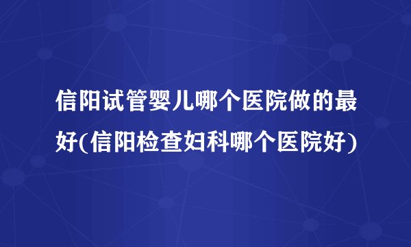 信阳试管婴儿哪个医院做的最好(信阳检查妇科哪个医院好)