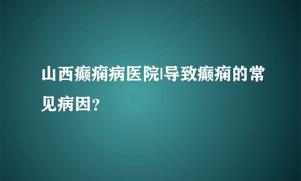 山西癫痫病医院|导致癫痫的常见病因？