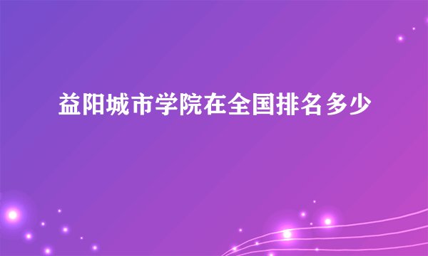 益阳城市学院在全国排名多少