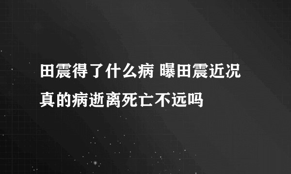 田震得了什么病 曝田震近况真的病逝离死亡不远吗