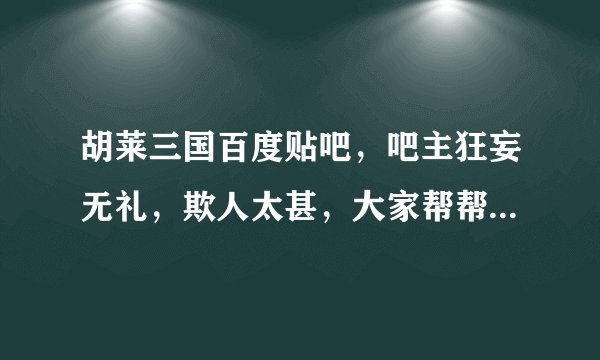 胡莱三国百度贴吧，吧主狂妄无礼，欺人太甚，大家帮帮评评理！！