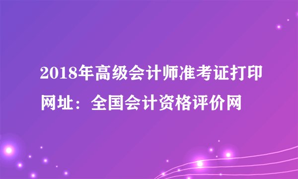 2018年高级会计师准考证打印网址：全国会计资格评价网