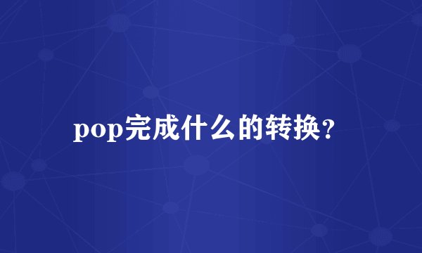 pop完成什么的转换？