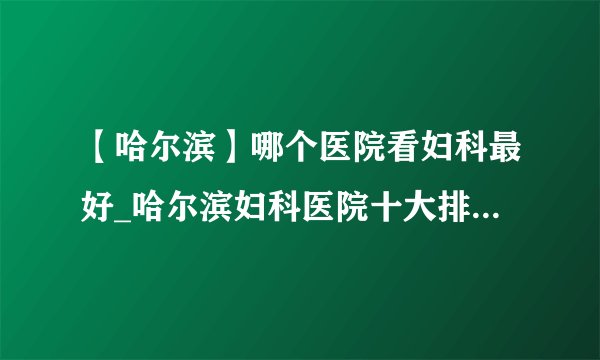【哈尔滨】哪个医院看妇科最好_哈尔滨妇科医院十大排名榜单？