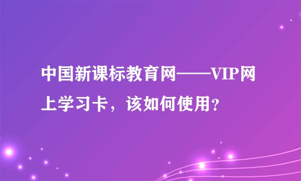 中国新课标教育网——VIP网上学习卡，该如何使用？