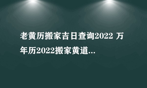 老黄历搬家吉日查询2022 万年历2022搬家黄道吉日吉时查询