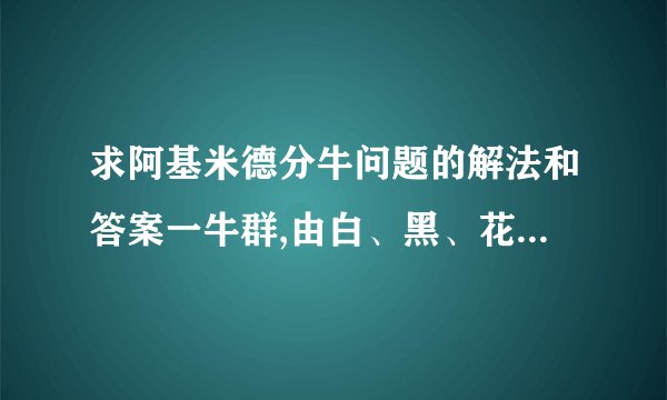 求阿基米德分牛问题的解法和答案一牛群,由白、黑、花、棕四种颜色的公、母牛组成.在公牛中,白牛数多于棕牛数,多出之数相当于