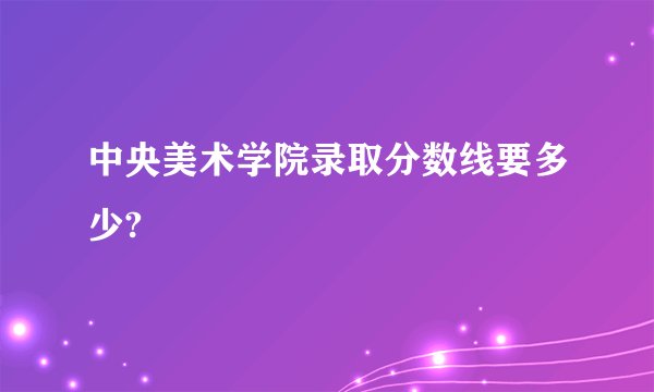 中央美术学院录取分数线要多少?