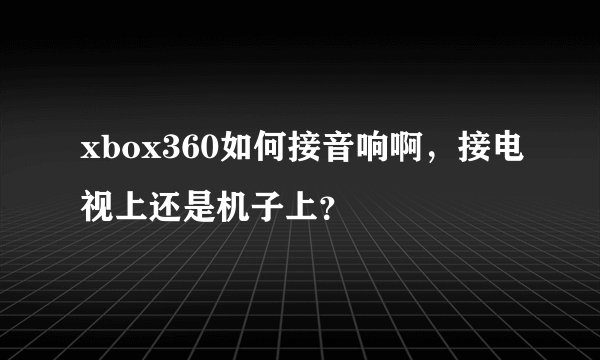 xbox360如何接音响啊，接电视上还是机子上？