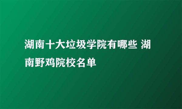 湖南十大垃圾学院有哪些 湖南野鸡院校名单