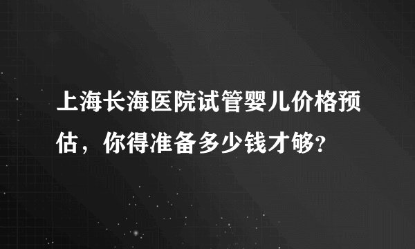上海长海医院试管婴儿价格预估，你得准备多少钱才够？