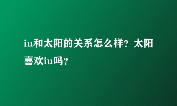 iu和太阳的关系怎么样？太阳喜欢iu吗？