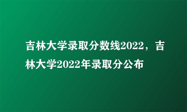 吉林大学录取分数线2022，吉林大学2022年录取分公布