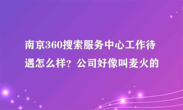 南京360搜索服务中心工作待遇怎么样？公司好像叫麦火的
