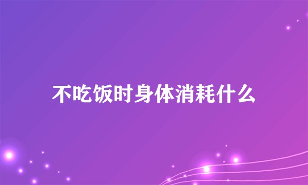 不吃饭时身体消耗什么