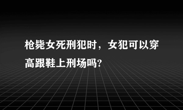 枪毙女死刑犯时，女犯可以穿高跟鞋上刑场吗?