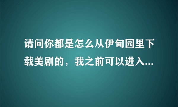 请问你都是怎么从伊甸园里下载美剧的，我之前可以进入伊甸园美剧下载区的，但上个月底开始无法进入了。。
