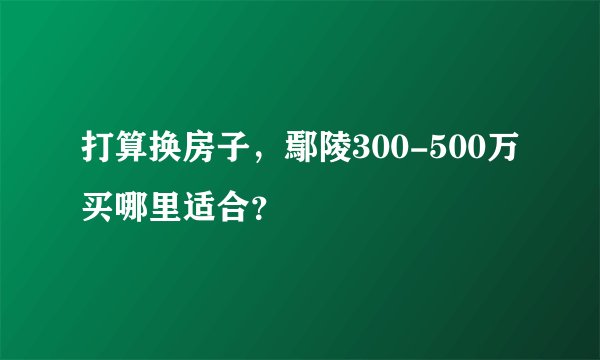 打算换房子，鄢陵300-500万买哪里适合？