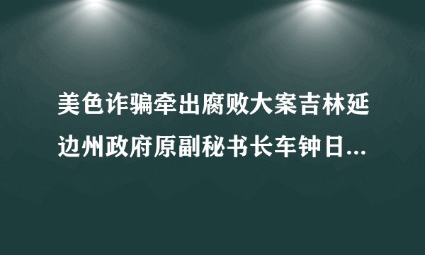 美色诈骗牵出腐败大案吉林延边州政府原副秘书长车钟日运作买官落温柔陷阱案发后两人双双领无期