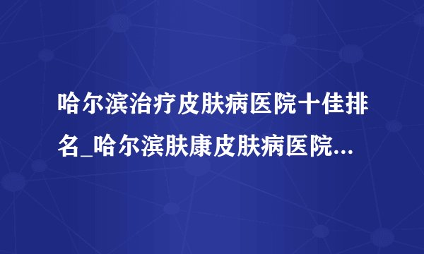 哈尔滨治疗皮肤病医院十佳排名_哈尔滨肤康皮肤病医院治疗痤疮