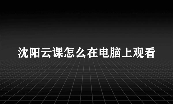 沈阳云课怎么在电脑上观看