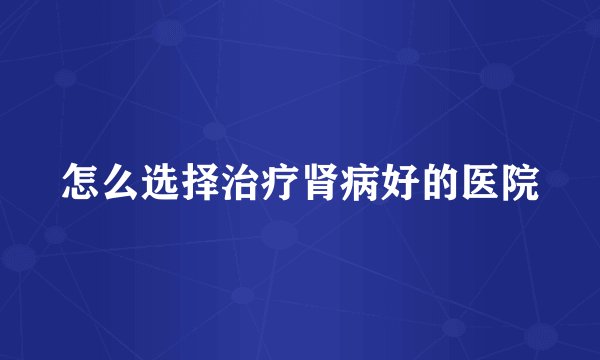 怎么选择治疗肾病好的医院