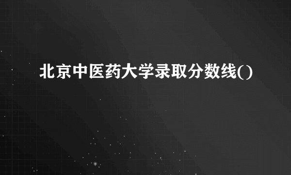 北京中医药大学录取分数线()