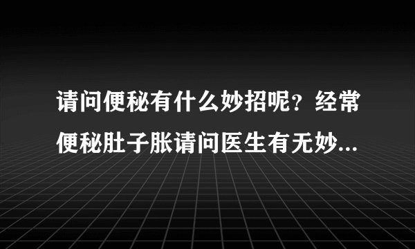 请问便秘有什么妙招呢？经常便秘肚子胀请问医生有无妙...