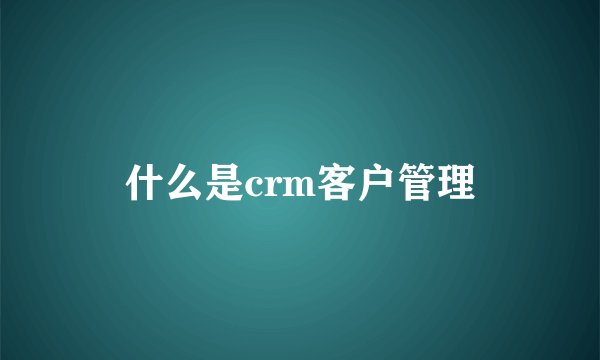 什么是crm客户管理