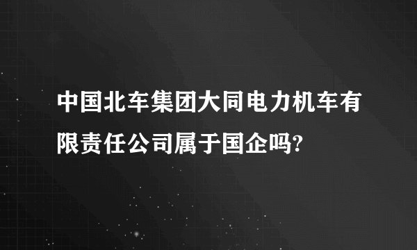 中国北车集团大同电力机车有限责任公司属于国企吗?