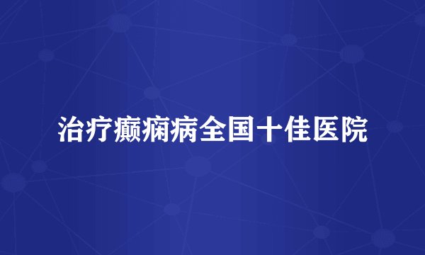 治疗癫痫病全国十佳医院