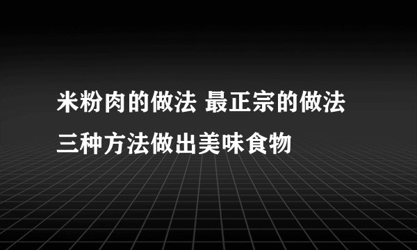 米粉肉的做法 最正宗的做法 三种方法做出美味食物