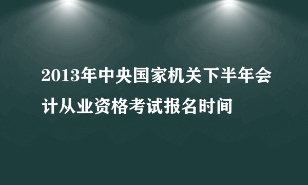 2013年中央国家机关下半年会计从业资格考试报名时间