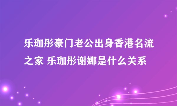 乐珈彤豪门老公出身香港名流之家 乐珈彤谢娜是什么关系