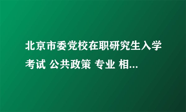 北京市委党校在职研究生入学考试 公共政策 专业 相关复习考试材料 哪里可以找到呢。。。