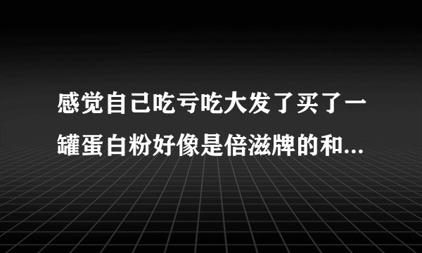 感觉自己吃亏吃大发了买了一罐蛋白粉好像是倍滋牌的和豆奶粉一个味和豆奶粉也是一个颜色的这