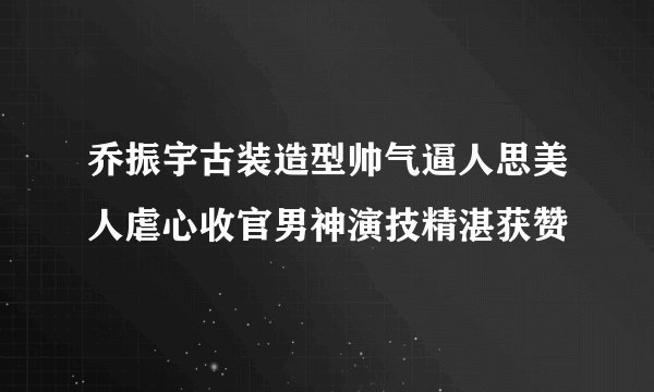 乔振宇古装造型帅气逼人思美人虐心收官男神演技精湛获赞