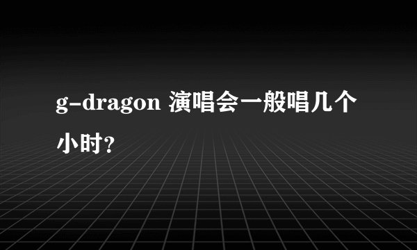 g-dragon 演唱会一般唱几个小时？