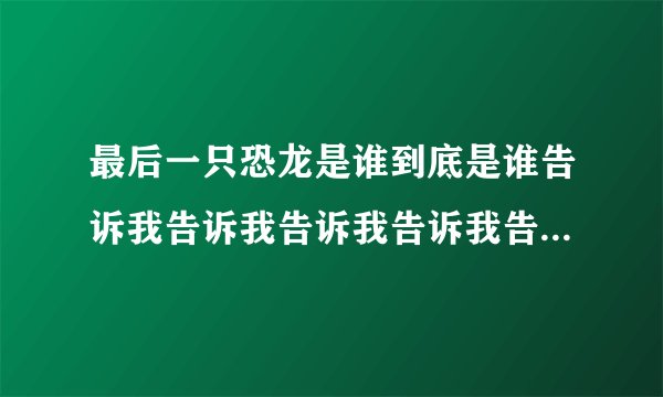 最后一只恐龙是谁到底是谁告诉我告诉我告诉我告诉我告诉我告诉我。