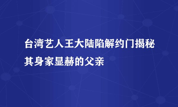 台湾艺人王大陆陷解约门揭秘其身家显赫的父亲