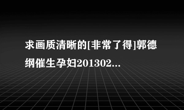 求画质清晰的[非常了得]郭德纲催生孕妇20130213种子下载，跪谢