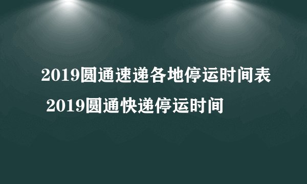 2019圆通速递各地停运时间表 2019圆通快递停运时间