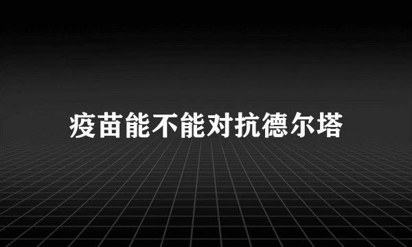 疫苗能不能对抗德尔塔