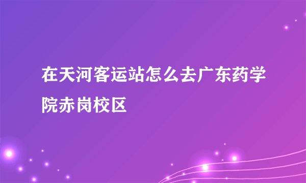 在天河客运站怎么去广东药学院赤岗校区