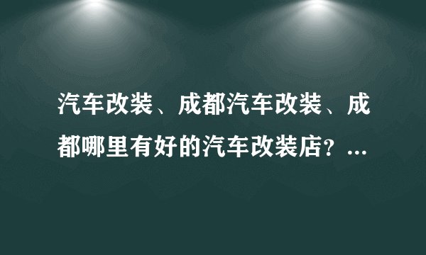 汽车改装、成都汽车改装、成都哪里有好的汽车改装店？大家给我推荐一个
