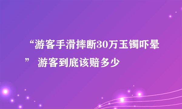 “游客手滑摔断30万玉镯吓晕” 游客到底该赔多少