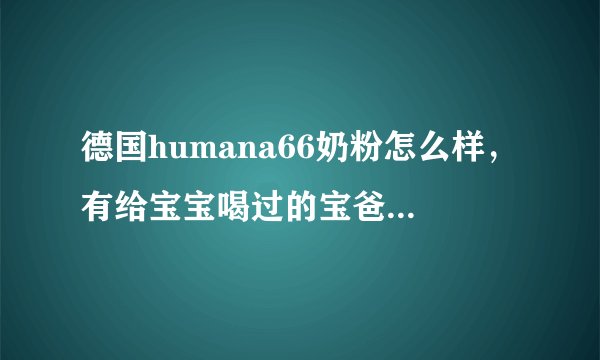 德国humana66奶粉怎么样，有给宝宝喝过的宝爸宝妈吗？