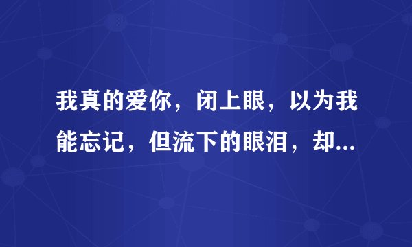 我真的爱你，闭上眼，以为我能忘记，但流下的眼泪，却没有骗到自己是什么意思？